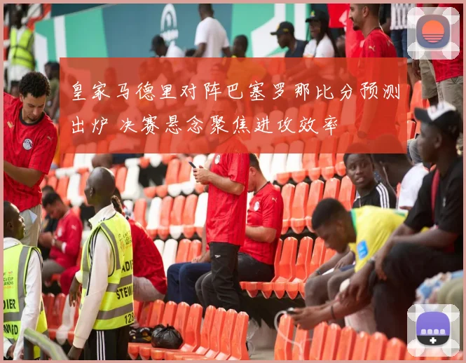 皇家马德里对阵巴塞罗那比分预测出炉 决赛悬念聚焦进攻效率