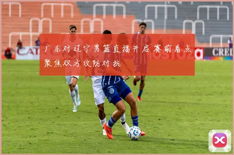 广东对辽宁男篮直播开启 赛前看点聚焦双方攻防对抗