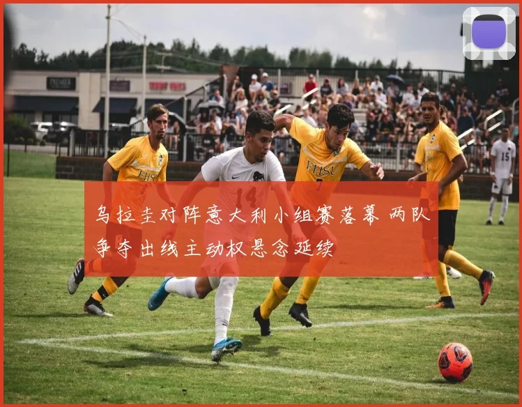 乌拉圭对阵意大利小组赛落幕 两队争夺出线主动权悬念延续