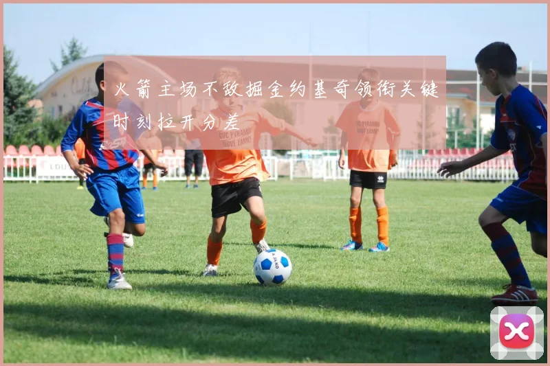 火箭主场不敌掘金约基奇领衔关键时刻拉开分差