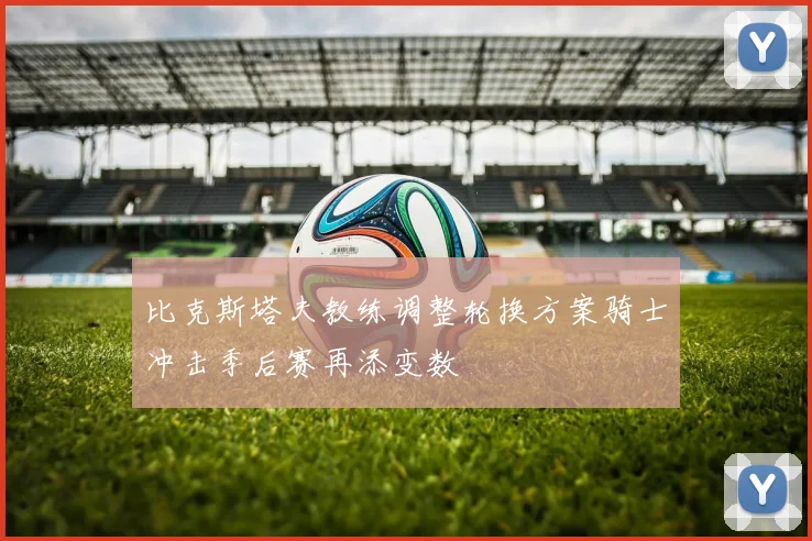 比克斯塔夫教练调整轮换方案骑士冲击季后赛再添变数