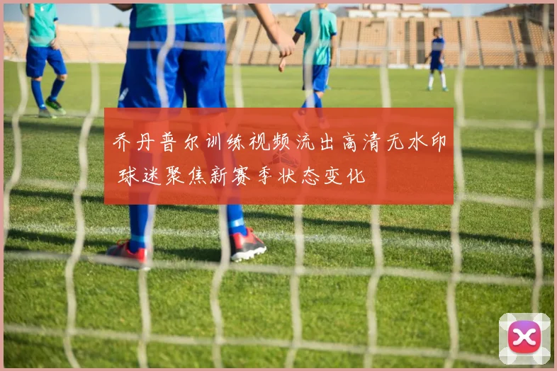 乔丹普尔训练视频流出高清无水印 球迷聚焦新赛季状态变化