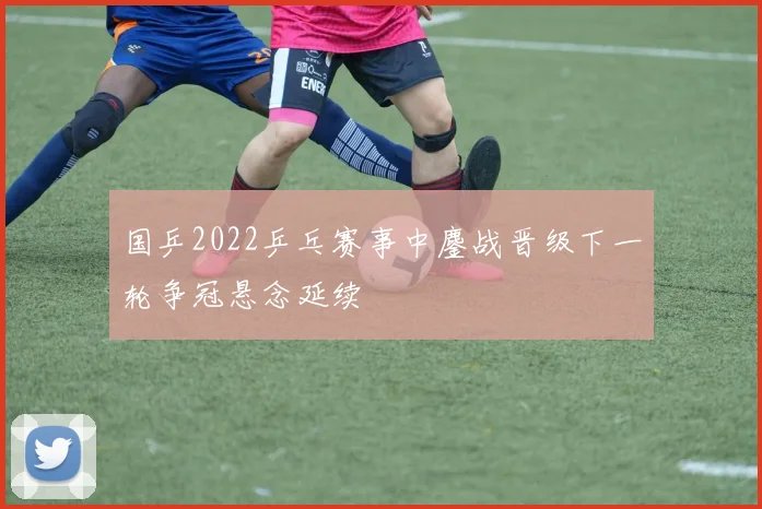 国乒2022乒乓赛事中鏖战晋级下一轮争冠悬念延续