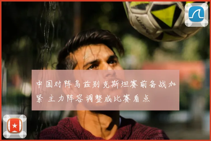 中国对阵乌兹别克斯坦赛前备战加紧 主力阵容调整成比赛看点