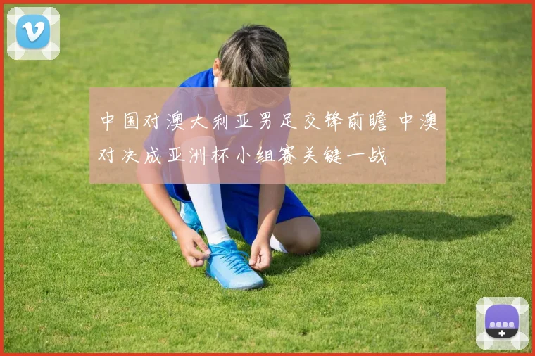 中国对澳大利亚男足交锋前瞻 中澳对决成亚洲杯小组赛关键一战