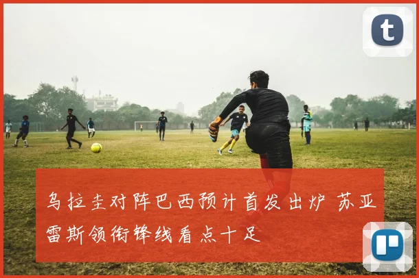 乌拉圭对阵巴西预计首发出炉 苏亚雷斯领衔锋线看点十足
