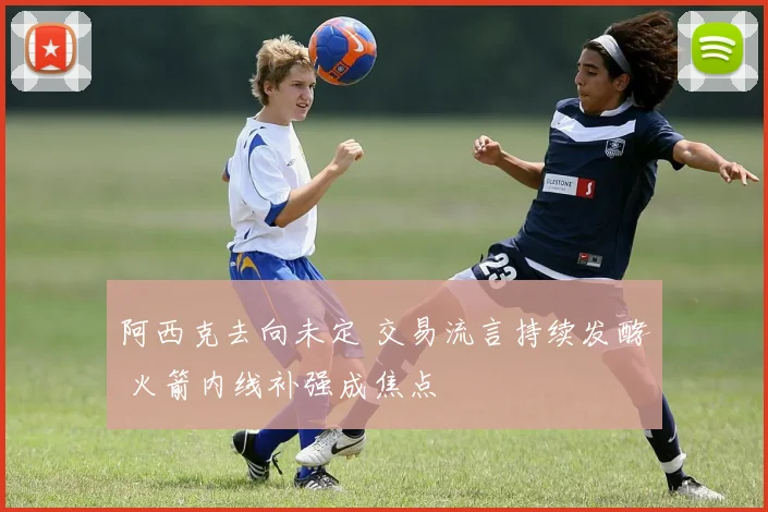 阿西克去向未定 交易流言持续发酵 火箭内线补强成焦点