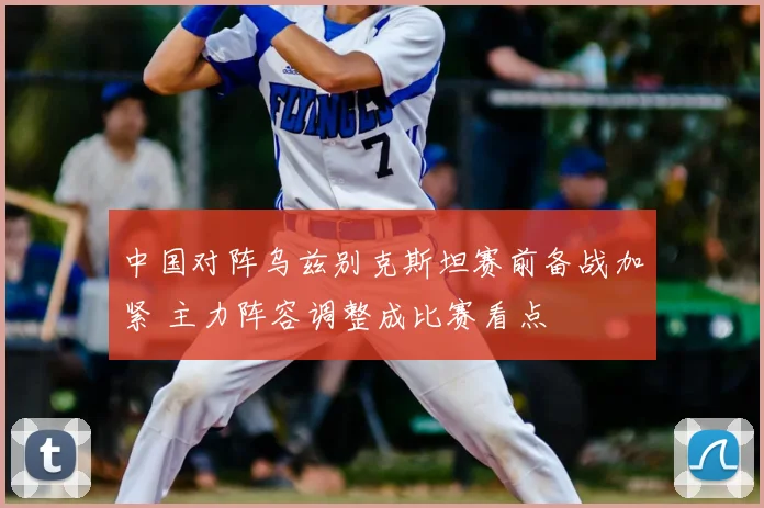 中国对阵乌兹别克斯坦赛前备战加紧 主力阵容调整成比赛看点