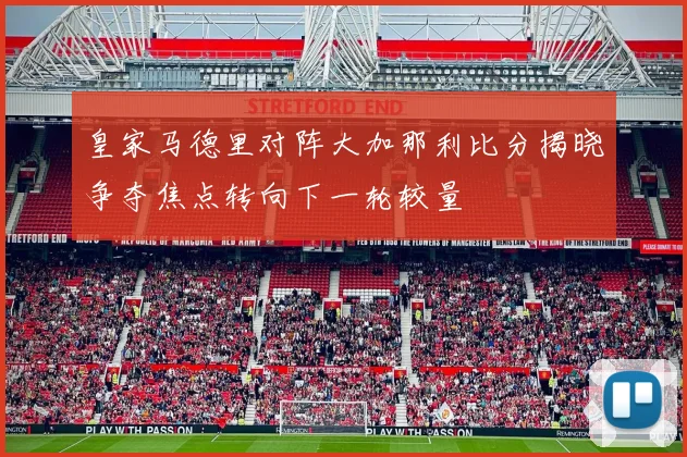 皇家马德里对阵大加那利比分揭晓争夺焦点转向下一轮较量