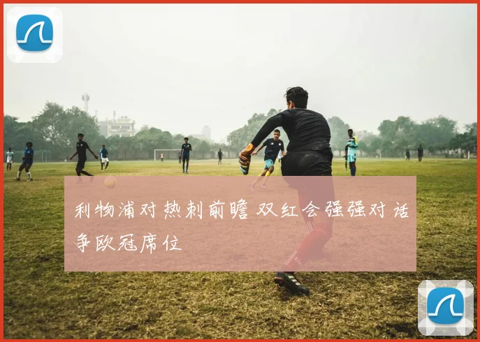 利物浦对热刺前瞻 双红会强强对话争欧冠席位