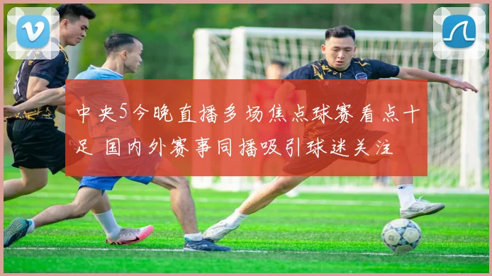中央5今晚直播多场焦点球赛看点十足 国内外赛事同播吸引球迷关注