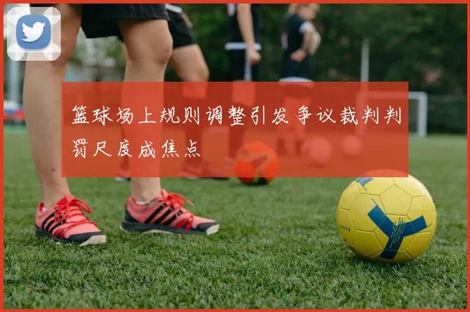 篮球场上规则调整引发争议裁判判罚尺度成焦点