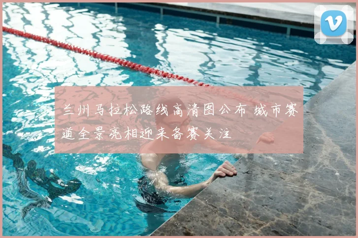 兰州马拉松路线高清图公布 城市赛道全景亮相迎来备赛关注
