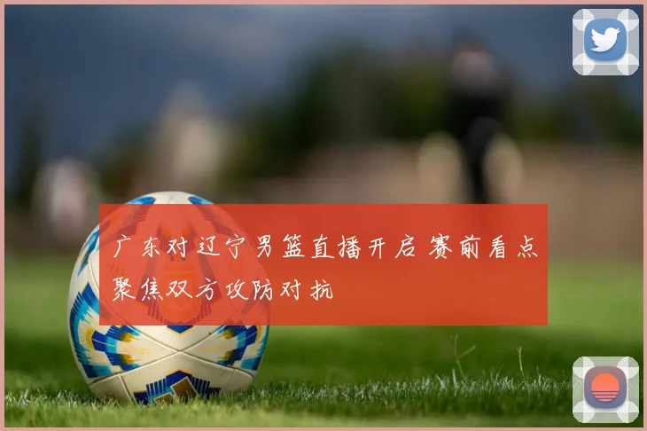 广东对辽宁男篮直播开启 赛前看点聚焦双方攻防对抗