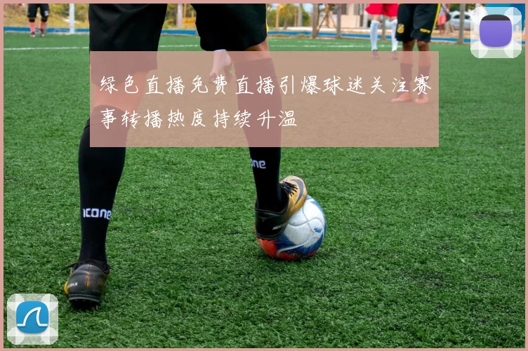 绿色直播免费直播引爆球迷关注赛事转播热度持续升温