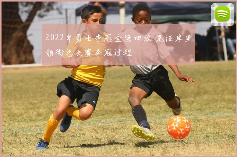 2022年勇士夺冠全场回放 见证库里领衔总决赛夺冠过程