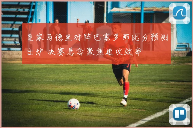 皇家马德里对阵巴塞罗那比分预测出炉 决赛悬念聚焦进攻效率