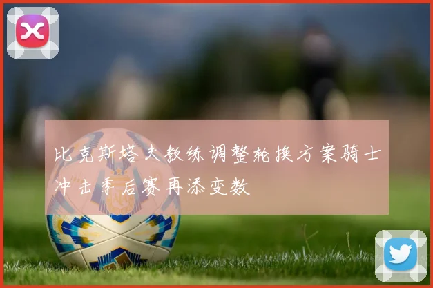 比克斯塔夫教练调整轮换方案骑士冲击季后赛再添变数