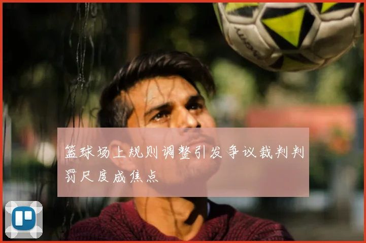 篮球场上规则调整引发争议裁判判罚尺度成焦点