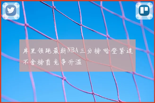库里领跑最新NBA三分榜 哈登紧追不舍榜首竞争升温