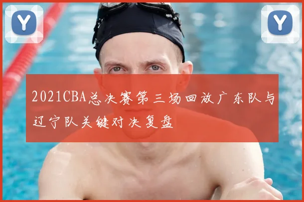 2021CBA总决赛第三场回放广东队与辽宁队关键对决复盘