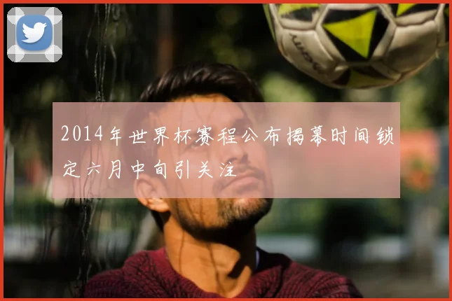 2014年世界杯赛程公布揭幕时间锁定六月中旬引关注