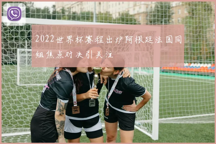 2022世界杯赛程出炉阿根廷法国同组焦点对决引关注