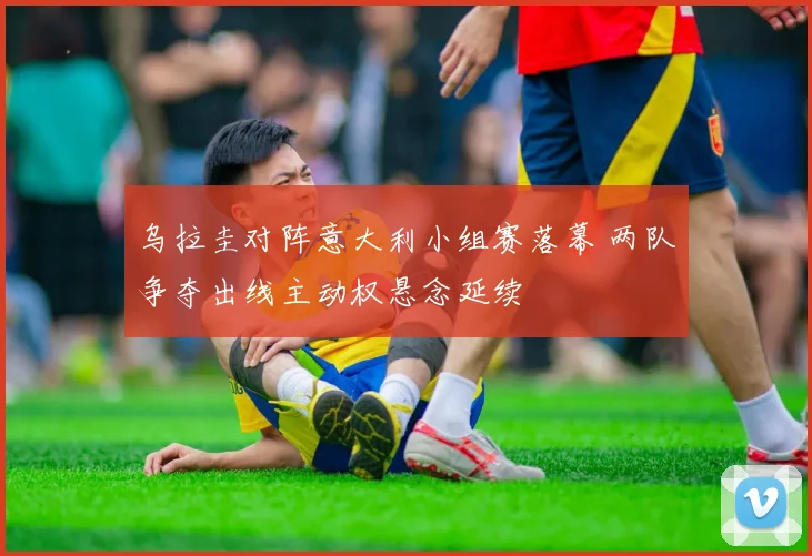 乌拉圭对阵意大利小组赛落幕 两队争夺出线主动权悬念延续