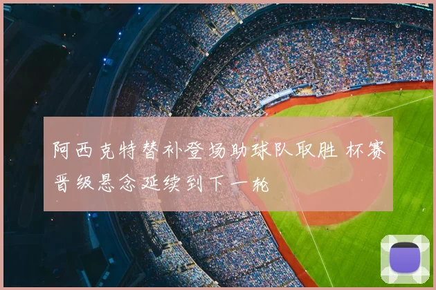 阿西克特替补登场助球队取胜 杯赛晋级悬念延续到下一轮