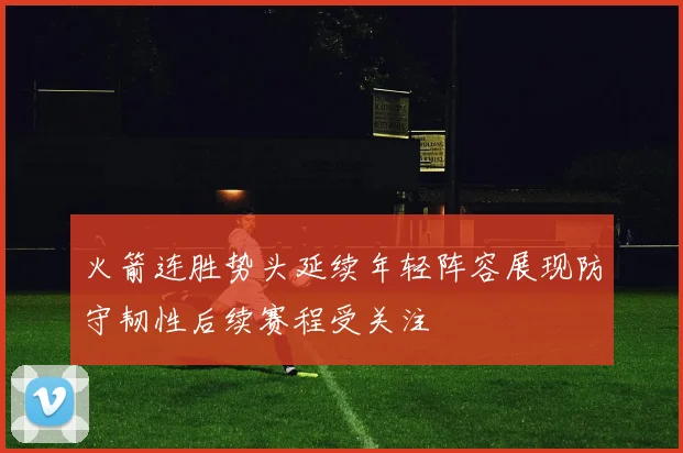 火箭连胜势头延续年轻阵容展现防守韧性后续赛程受关注